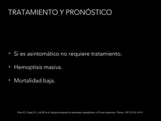 TRATAMIENTO Y PRONÓSTICO
• Si es asintomático no requiere tratamiento.
• Hemoptisis masiva.
• Mortalidad baja.
Chen JC, Chang YL, Luh SP et-al. Surgical treatment for pulmonary aspergilloma: a 28 year experience. Thorax. 1997;52 (9): 810-3.
 