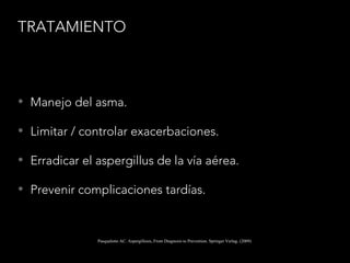 TRATAMIENTO
• Manejo del asma.
• Limitar / controlar exacerbaciones.
• Erradicar el aspergillus de la vía aérea.
• Prevenir complicaciones tardías.
Pasqualotto AC. Aspergillosis, From Diagnosis to Prevention. Springer Verlag. (2009)
 