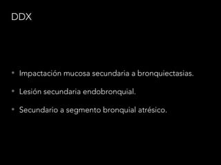 DDX
• Impactación mucosa secundaria a bronquiectasias.
• Lesión secundaria endobronquial.
• Secundario a segmento bronquial atrésico.
 