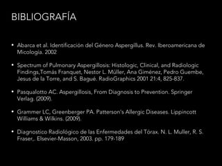 BIBLIOGRAFÍA
• Abarca et al. Identificación del Género Aspergillus. Rev. Iberoamericana de
Micología. 2002.
• Spectrum of Pulmonary Aspergillosis: Histologic, Clinical, and Radiologic
Findings,Tomás Franquet, Nestor L. Müller, Ana Giménez, Pedro Guembe,
Jesus de la Torre, and S. Bagué. RadioGraphics 2001 21:4, 825-837.
• Pasqualotto AC. Aspergillosis, From Diagnosis to Prevention. Springer
Verlag. (2009).
• Grammer LC, Greenberger PA. Patterson's Allergic Diseases. Lippincott
Williams & Wilkins. (2009).
• Diagnostico Radiológico de las Enfermedades del Tórax. N. L. Muller, R. S.
Fraser,. Elsevier-Masson, 2003. pp. 179-189
 