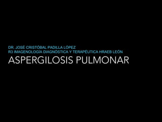 ASPERGILOSIS PULMONAR
DR. JOSÉ CRISTÓBAL PADILLA LÓPEZ
R3 IMAGENOLOGÍA DIAGNÓSTICA Y TERAPÉUTICA HRAEB LEÓN
 