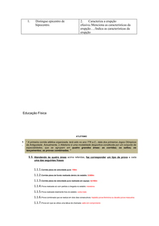 1.     Distingue epicentro de                              2.    Caracteriza a erupção
            hipocentro.                                         efusiva./Menciona as características da
                                                                erupção…./Indica as características da
                                                                erupção




Educação Física




                                                           ATLETISMO


1   “ A primeira corrida atlética organizada, terá sido no ano 776 a.C., data dos primeiros Jogos Olímpicos
.   da Antiguidade. Actualmente, o Atletismo é uma modalidade desportiva constituída por um conjunto de
    especialidades, que se agrupam em quatro grandes áreas: as corridas; os saltos; os
    lançamentos; as provas combinadas. “

      1.1. Atendendo às quatro áreas acima referidas, faz corresponder um tipo de prova a cada
           uma das seguintes frases:


           1.1.1.Corrida plana de velocidade pura: 100m
           1.1.2.Corrida plana de fundo realizada dentro do estádio: 5.000m
           1.1.3.Corrida plana de velocidade pura realizada em equipa: 4x100m
           1.1.4.Prova realizada só com partida e chegada no estádio: maratona
           1.1.5.Prova realizada totalmente fora do estádio: corta-mato
           1.1.6.Prova combinada que se realiza em dois dias consecutivos: heptatlo prova feminina ou decatlo prova masculina
           1.1.7.Prova em que se utiliza uma tábua de chamada: salto em comprimento
 