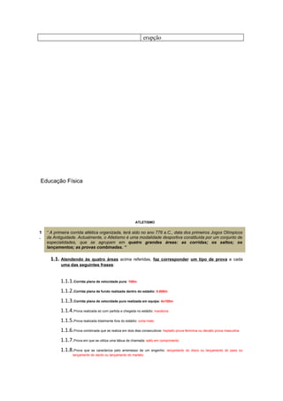 erupção




Educação Física




                                                           ATLETISMO


1   “ A primeira corrida atlética organizada, terá sido no ano 776 a.C., data dos primeiros Jogos Olímpicos
.   da Antiguidade. Actualmente, o Atletismo é uma modalidade desportiva constituída por um conjunto de
    especialidades, que se agrupam em quatro grandes áreas: as corridas; os saltos; os
    lançamentos; as provas combinadas. “

      1.1. Atendendo às quatro áreas acima referidas, faz corresponder um tipo de prova a cada
           uma das seguintes frases:


           1.1.1.Corrida plana de velocidade pura: 100m
           1.1.2.Corrida plana de fundo realizada dentro do estádio: 5.000m
           1.1.3.Corrida plana de velocidade pura realizada em equipa: 4x100m
           1.1.4.Prova realizada só com partida e chegada no estádio: maratona
           1.1.5.Prova realizada totalmente fora do estádio: corta-mato
           1.1.6.Prova combinada que se realiza em dois dias consecutivos: heptatlo prova feminina ou decatlo prova masculina
           1.1.7.Prova em que se utiliza uma tábua de chamada: salto em comprimento
           1.1.8.Prova que se caracteriza pelo arremesso de um engenho:       lançamento do disco ou lançamento do peso ou
                  lançamento do dardo ou lançamento do martelo
 