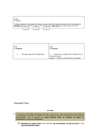 C.F.Q.
6ª Pergunta

As figuras seguintes representam três ímanes, em que cada letra representa um pólo norte ou um pólo sul.
Sabendo que a letra A atrai D, C repele F e E é um pólo norte, indica qual o pólo representado pela letra B.

                  A   B          C    D             E    F




C.N.                                                         C.N.
1ª Pergunta                                                  2ª Pergunta


     1.        Distingue epicentro de hipocentro.            2.    Caracteriza a erupção efusiva./Menciona as
                                                             características da
                                                             erupção…./Indica as características da erupção




Educação Física


                                                        ATLETISMO


1   “ A primeira corrida atlética organizada, terá sido no ano 776 a.C., data dos primeiros Jogos Olímpicos
.   da Antiguidade. Actualmente, o Atletismo é uma modalidade desportiva constituída por um conjunto de
    especialidades, que se agrupam em quatro grandes áreas: as corridas; os saltos; os
    lançamentos; as provas combinadas. “

      1.1. Atendendo    às quatro áreas acima referidas, faz corresponder um tipo de prova a cada
              uma das seguintes frases:
 
