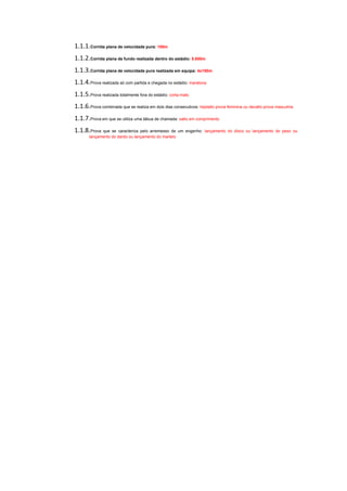 1.1.1.Corrida plana de velocidade pura: 100m
1.1.2.Corrida plana de fundo realizada dentro do estádio: 5.000m
1.1.3.Corrida plana de velocidade pura realizada em equipa: 4x100m
1.1.4.Prova realizada só com partida e chegada no estádio: maratona
1.1.5.Prova realizada totalmente fora do estádio: corta-mato
1.1.6.Prova combinada que se realiza em dois dias consecutivos: heptatlo prova feminina ou decatlo prova masculina
1.1.7.Prova em que se utiliza uma tábua de chamada: salto em comprimento
1.1.8.Prova que se caracteriza pelo arremesso de um engenho:       lançamento do disco ou lançamento do peso ou
       lançamento do dardo ou lançamento do martelo
 