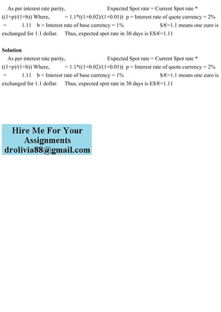As per interest rate parity, Expected Spot rate = Current Spot rate *
((1+p)/(1+b)) Where, = 1.1*((1+0.02)/(1+0.01)) p = Interest rate of quote currency = 2%
= 1.11 b = Interest rate of base currency = 1% $/€=1.1 means one euro is
exchanged for 1.1 dollar. Thus, expected spot rate in 30 days is E$/€=1.11
Solution
As per interest rate parity, Expected Spot rate = Current Spot rate *
((1+p)/(1+b)) Where, = 1.1*((1+0.02)/(1+0.01)) p = Interest rate of quote currency = 2%
= 1.11 b = Interest rate of base currency = 1% $/€=1.1 means one euro is
exchanged for 1.1 dollar. Thus, expected spot rate in 30 days is E$/€=1.11
 