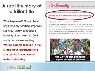 A real life story of
   a killer title
What happened? Some clever
boys read my headline, improved
it and got all my fame (that I
honestly didn't deserve). But it
made me realise one thing:
Writing a good headline is the
single most important thing
you can do in successful
online publishing.
 