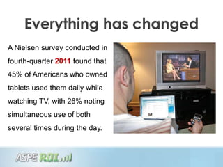 Everything has changed
A Nielsen survey conducted in
fourth-quarter 2011 found that
45% of Americans who owned
tablets used them daily while
watching TV, with 26% noting
simultaneous use of both
several times during the day.
 