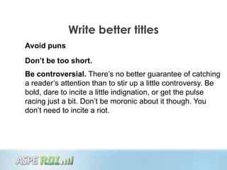 Write better titles
Avoid puns
Don’t be too short.
Be controversial. There‟s no better guarantee of catching
a reader‟s attention than to stir up a little controversy. Be
bold, dare to incite a little indignation, or get the pulse
racing just a bit. Don‟t be moronic about it though. You
don‟t need to incite a riot.
 