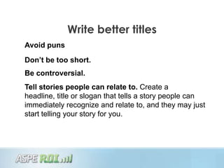 Write better titles
Avoid puns
Don’t be too short.
Be controversial.
Tell stories people can relate to. Create a
headline, title or slogan that tells a story people can
immediately recognize and relate to, and they may just
start telling your story for you.
 