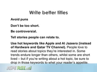 Write better titles
Avoid puns
Don’t be too short.
Be controversial.
Tell stories people can relate to.
Use hot keywords like Apple and Al Jazeera (instead
of Hardware and Qatar TV Channel). People love to
read stories about topics they‟re interested in. Some
trends endure longer than others, whilst some are short
lived – but if you‟re writing about a hot topic, be sure to
drop in those keywords to whet your reader‟s appetite.
 