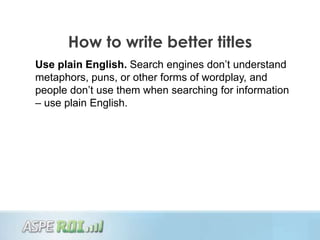 How to write better titles
Use plain English. Search engines don‟t understand
metaphors, puns, or other forms of wordplay, and
people don‟t use them when searching for information
– use plain English.
 