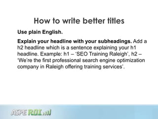 How to write better titles
Use plain English.
Explain your headline with your subheadings. Add a
h2 headline which is a sentence explaining your h1
headline. Example: h1 – „SEO Training Raleigh‟, h2 –
„We‟re the first professional search engine optimization
company in Raleigh offering training services‟.
 
