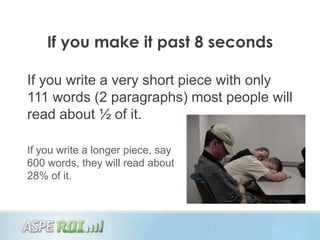 If you make it past 8 seconds

If you write a very short piece with only
111 words (2 paragraphs) most people will
read about ½ of it.

If you write a longer piece, say
600 words, they will read about
28% of it.
 