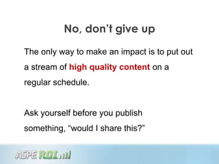 No, don’t give up

The only way to make an impact is to put out
a stream of high quality content on a
regular schedule.


Ask yourself before you publish
something, “would I share this?”
 