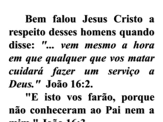 Bem falou Jesus Cristo a
respeito desses homens quando
disse: "... vem mesmo a hora
em que qualquer que vos matar
cuidará fazer um serviço a
Deus." João 16:2.
    "E isto vos farão, porque
não conheceram ao Pai nem a
 