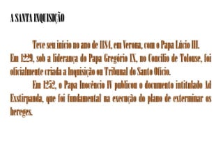 A SANTA INQUISIÇÃO

         Teve seu início no ano de 1184, em Verona, com o Papa Lúcio III.
Em 1229, sob a liderança do Papa Gregório IX, no Concílio de Tolouse, foi
oficialmente criada a Inquisição ou Tribunal do Santo Ofício.
         Em 1252, o Papa Inocêncio IV publicou o documento intitulado Ad
Exstirpanda, que foi fundamental na execução do plano de exterminar os
hereges.
 