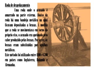 Roda de despedaçamento
         Uma roda onde o acusado é
amarrado na parte externa. Abaixo da
roda há uma bandeja metálica na qual
ficavam depositadas a brasas. À medida
que a roda se movimentava em torno do
próprio eixo, o acusado era queimado pelo
calor produzido pelas brasas. Por vezes, as
brasas eram substituídas por agulhas
metálicas.
Este método foi utilizado entre 1100 e 1700
em países como Inglaterra, Holanda e
Alemanha.
 