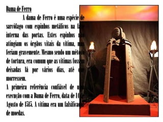 Dama de Ferro
         A dama de Ferro é uma espécie de
sarcófago com espinhos metálicos na face
interna das portas. Estes espinhos não
atingiam os órgãos vitais da vítima, mas
feriam gravemente. Mesmo sendo um método
de tortura, era comum que as vítimas fossem
deixadas lá por vários dias, até que
morressem.
A primeira referência confiável de uma
execução com a Dama de Ferro, data de 14 de
Agosto de 1515. A vítima era um falsificador
de moedas.
 