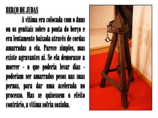 BERÇO DE JUDAS
        A vítima era colocada com o ânus
ou os genitais sobre a ponta do berço e
era lentamente baixada através de cordas
amarradas a ela. Parece simples, mas
existe agravantes aí. Se ela demorasse a
morrer - o que poderia levar dias -
poderiam ser amarrados pesos nas suas
pernas, para dar uma acelerada no
processo. Mas se quisessem o efeito
contrário, a vítima sofria sozinha.
 