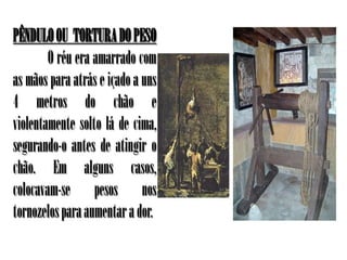 PÊNDULO OU TORTURA DO PESO
        O réu era amarrado com
as mãos para atrás e içado a uns
4 metros do chão e
violentamente solto lá de cima,
segurando-o antes de atingir o
chão. Em alguns casos,
colocavam-se pesos nos
tornozelos para aumentar a dor.
 