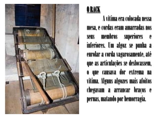 O RACK
         A vítima era colocada nessa
mesa, e cordas eram amarradas nos
seus membros superiores e
inferiores. Um algoz se punha a
enrolar a corda vagarosamente, até
que as articulações se deslocassem,
o que causava dor extrema na
vítima. Alguns algozes mais afoitos
chegavam a arrancar braços e
pernas, matando por hemorragia.
 