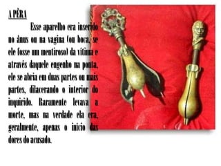 A PÊRA
         Esse aparelho era inserido
no ânus ou na vagina (ou boca, se
ele fosse um mentiroso) da vítima e
através daquele engenho na ponta,
ele se abria em duas partes ou mais
partes, dilacerando o interior do
inquirido. Raramente levava a
morte, mas na verdade ela era,
geralmente, apenas o início das
dores do acusado.
 