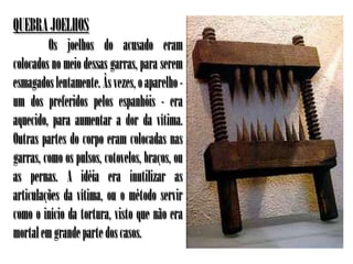 QUEBRA JOELHOS
         Os joelhos do acusado eram
colocados no meio dessas garras, para serem
esmagados lentamente. Às vezes, o aparelho -
um dos preferidos pelos espanhóis - era
aquecido, para aumentar a dor da vítima.
Outras partes do corpo eram colocadas nas
garras, como os pulsos, cotovelos, braços, ou
as pernas. A idéia era inutilizar as
articulações da vítima, ou o método servir
como o início da tortura, visto que não era
mortal em grande parte dos casos.
 