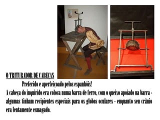 O TRITURADOR DE CABEÇAS
         Preferido e aperfeiçoado pelos espanhóis!
A cabeça do inquirido era coloca numa barra de ferro, com o queixo apoiado na barra -
algumas tinham recipientes especiais para os globos oculares - enquanto seu crânio
era lentamente esmagado.
 