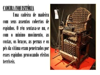 CADEIRA INQUISITÓRIA
        Uma cadeira de madeira
com seus assentos cobertos de
espinhos. O réu sentava-se nu, e
com o mínimo movimento, as
costas, os braços, as pernas e os
pés da vítima eram penetrados por
esses espinhos provocando efeitos
terríveis.
 