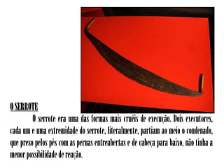 O SERROTE
         O serrote era uma das formas mais cruéis de execução. Dois executores,
cada um e uma extremidade do serrote, literalmente, partiam ao meio o condenado,
que preso pelos pés com as pernas entreabertas e de cabeça para baixo, não tinha a
menor possibilidade de reação.
 