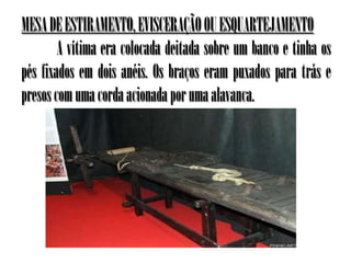 MESA DE ESTIRAMENTO, EVISCERAÇÃO OU ESQUARTEJAMENTO
        A vítima era colocada deitada sobre um banco e tinha os
pés fixados em dois anéis. Os braços eram puxados para trás e
presos com uma corda acionada por uma alavanca.
 