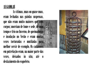 AS GAIOLAS
         As vítimas, nuas ou quase nuas,
eram fechadas nas gaiolas suspensas,
que não eram muito maiores que seus
corpos; morriam de fome e sede, de mau
tempo e frio no Inverno, de queimaduras
e insolação no Verão e eram muitas
vezes torturadas e mutiladas para
melhor servir de exemplo. Os cadáveres
em putrefação eram, na maior parte das
vezes, deixados in situ, até o
desfazimento do esqueleto.
 
