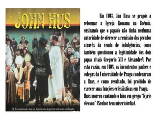 Em 1403, Jan Huss se propôs a
reformar a Igreja Romana na Boêmia,
ensinando que o papado não tinha nenhuma
autoridade de oferecer a remissão dos pecados
através da venda de indulgências, como
também questionou a legitimidade dos dois
papas rivais Gregorio XII e AlexandreV. Por
esta razão, em 1408, os incontentos padres e
colegas da Universidade de Praga condenaram
a Huss, e como resultado, foi proibido de
exercer suas funções eclesiásticas em Praga.
Huss morreu cantando o hino em grego “Kyrie
eleeson” (Senhor tem misericórdia).
 