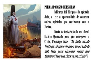 POLICARPO BISPO DE ESMIRNA
         Policarpo foi discípulo do apóstolo
João, e teve a oportunidade de conhecer
outros apóstolos que conviveram com o
Mestre.
         Diante da insistência do pro cônsul
Estácio Quadrado para que renegasse a
Cristo, Policarpo disse: "Eu tenho servido
Cristo por 86 anos e ele nunca me fez nada de
mal. Como posso blasfemar contra meu
Redentor? Ouça bem claro: eu sou cristão"!
 