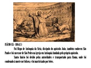 INÁCIO (35 - 110 d.C.)
           Foi Bispo de Antioquia da Síria, discípulo do apóstolo João, também conheceu São
Paulo e foi sucessor de São Pedro na igreja em Antioquia fundada pelo próprio apóstolo.
           Santo Inácio foi detido pelas autoridades e transportado para Roma, onde foi
condenado à morte no Coliseu, e foi martirizado por leões.
 