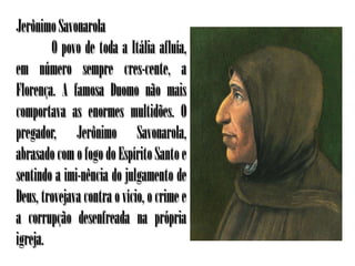 Jerônimo Savonarola
        O povo de toda a Itália afluía,
em número sempre cres-cente, a
Florença. A famosa Duomo não mais
comportava as enormes multidões. O
pregador, Jerônimo Savonarola,
abrasado com o fogo do Espírito Santo e
sentindo a imi-nência do julgamento de
Deus, trovejava contra o vício, o crime e
a corrupção desenfreada na própria
igreja.
 
