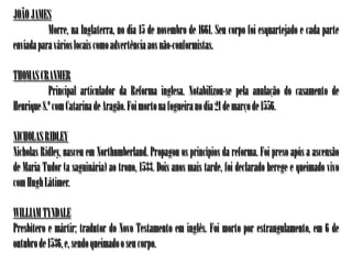 JOÃO JAMES
           Morre, na Inglaterra, no dia 15 de novembro de 1661. Seu corpo foi esquartejado e cada parte
enviada para vários locais como advertência aos não-conformistas.

THOMAS CRANMER
           Principal articulador da Reforma inglesa. Notabilizou-se pela anulação do casamento de
Henrique 8.º com Catarina de Aragão. Foi morto na fogueira no dia 21 de março de 1556.

NICHOLAS RIDLEY
Nicholas Ridley, nasceu em Northumberland. Propagou os princípios da reforma. Foi preso após a ascensão
de Maria Tudor (a saguinária) ao trono, 1533. Dois anos mais tarde, foi declarado herege e queimado vivo
com Hugh Látimer.

WILLIAM TYNDALE
Presbítero e mártir; tradutor do Novo Testamento em inglês. Foi morto por estrangulamento, em 6 de
outubro de 1536, e, sendo queimado o seu corpo.
 