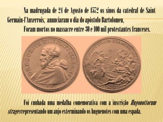 Na madrugada de 24 de Agosto de 1572 os sinos da catedral de Saint
Germain-l’Auxerrois, anunciaram o dia do apóstolo Bartolomeu,
        Foram mortos no massacre entre 30 e 100 mil protestantes franceses.




         Foi cunhada uma medalha comemorativa com a inscrição Hugonottorum
strages representando um anjo exterminando os huguenotes com uma espada.
 