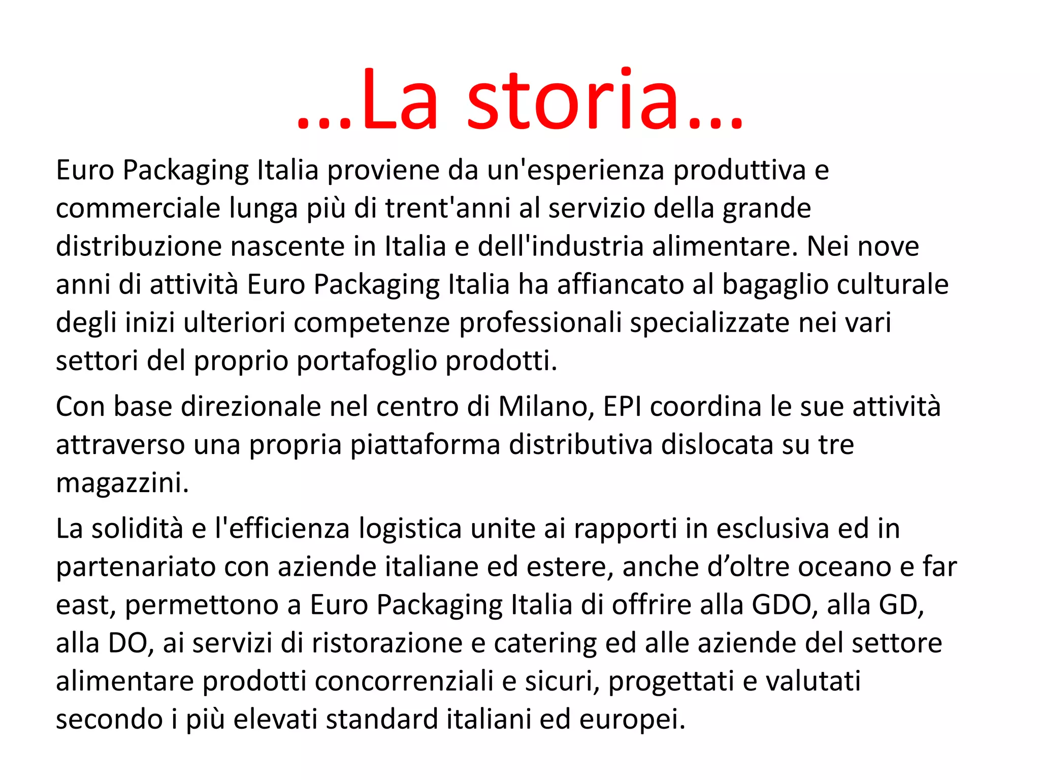 …La storia…
Euro Packaging Italia proviene da un'esperienza produttiva e
commerciale lunga più di trent'anni al servizio della grande
distribuzione nascente in Italia e dell'industria alimentare. Nei nove
anni di attività Euro Packaging Italia ha affiancato al bagaglio culturale
degli inizi ulteriori competenze professionali specializzate nei vari
settori del proprio portafoglio prodotti.
Con base direzionale nel centro di Milano, EPI coordina le sue attività
attraverso una propria piattaforma distributiva dislocata su tre
magazzini.
La solidità e l'efficienza logistica unite ai rapporti in esclusiva ed in
partenariato con aziende italiane ed estere, anche d’oltre oceano e far
east, permettono a Euro Packaging Italia di offrire alla GDO, alla GD,
alla DO, ai servizi di ristorazione e catering ed alle aziende del settore
alimentare prodotti concorrenziali e sicuri, progettati e valutati
secondo i più elevati standard italiani ed europei.
 