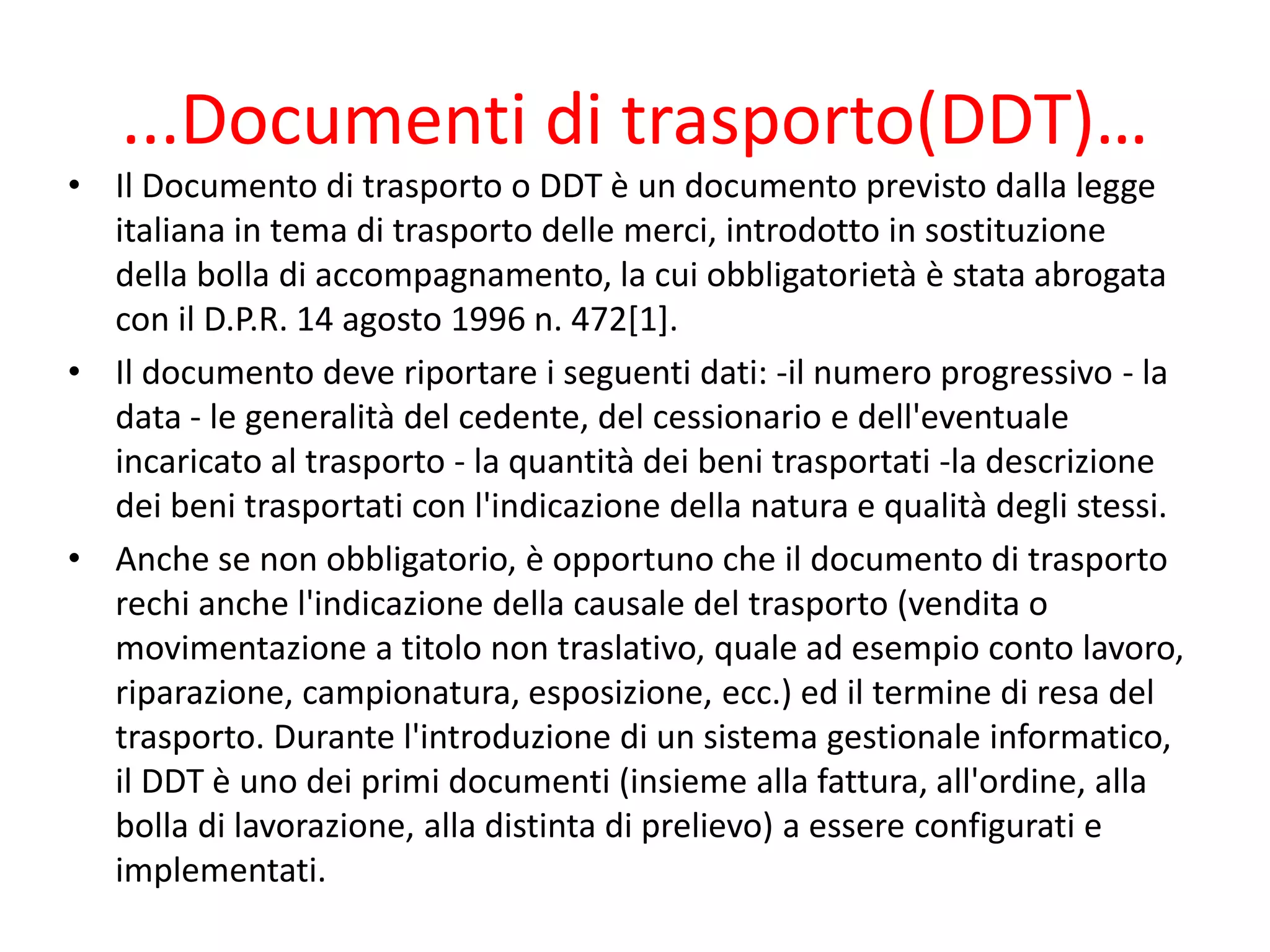 ...Documenti di trasporto(DDT)…
• Il Documento di trasporto o DDT è un documento previsto dalla legge
italiana in tema di trasporto delle merci, introdotto in sostituzione
della bolla di accompagnamento, la cui obbligatorietà è stata abrogata
con il D.P.R. 14 agosto 1996 n. 472[1].
• Il documento deve riportare i seguenti dati: -il numero progressivo - la
data - le generalità del cedente, del cessionario e dell'eventuale
incaricato al trasporto - la quantità dei beni trasportati -la descrizione
dei beni trasportati con l'indicazione della natura e qualità degli stessi.
• Anche se non obbligatorio, è opportuno che il documento di trasporto
rechi anche l'indicazione della causale del trasporto (vendita o
movimentazione a titolo non traslativo, quale ad esempio conto lavoro,
riparazione, campionatura, esposizione, ecc.) ed il termine di resa del
trasporto. Durante l'introduzione di un sistema gestionale informatico,
il DDT è uno dei primi documenti (insieme alla fattura, all'ordine, alla
bolla di lavorazione, alla distinta di prelievo) a essere configurati e
implementati.
 