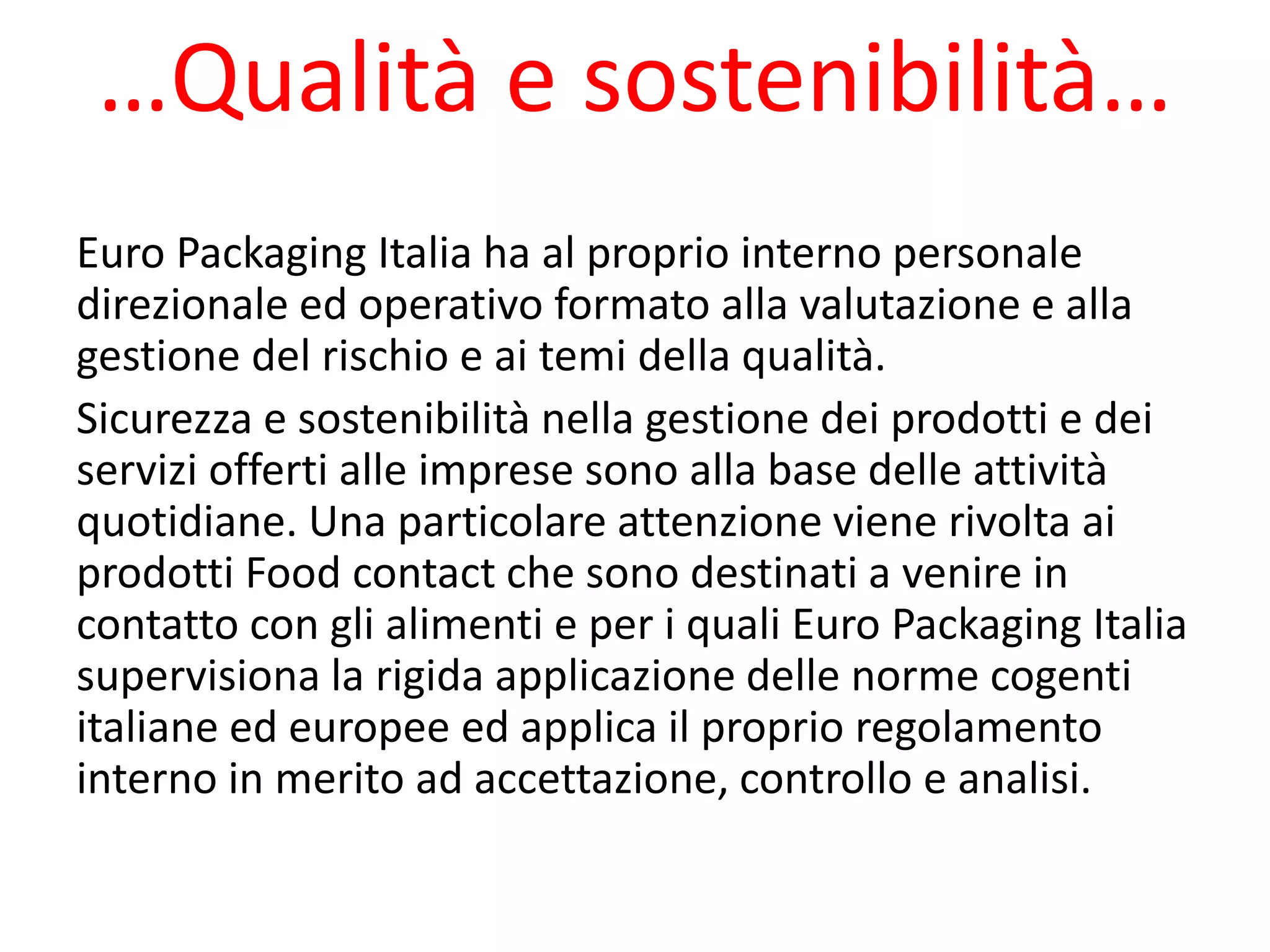 …Qualità e sostenibilità…
Euro Packaging Italia ha al proprio interno personale
direzionale ed operativo formato alla valutazione e alla
gestione del rischio e ai temi della qualità.
Sicurezza e sostenibilità nella gestione dei prodotti e dei
servizi offerti alle imprese sono alla base delle attività
quotidiane. Una particolare attenzione viene rivolta ai
prodotti Food contact che sono destinati a venire in
contatto con gli alimenti e per i quali Euro Packaging Italia
supervisiona la rigida applicazione delle norme cogenti
italiane ed europee ed applica il proprio regolamento
interno in merito ad accettazione, controllo e analisi.
 