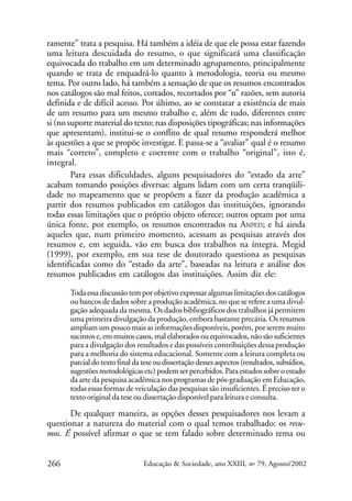 ramente” trata a pesquisa. Há também a idéia de que ele possa estar fazendo
uma leitura descuidada do resumo, o que significará uma classificação
equivocada do trabalho em um determinado agrupamento, principalmente
quando se trata de enquadrá-lo quanto à metodologia, teoria ou mesmo
tema. Por outro lado, há também a sensação de que os resumos encontrados
nos catálogos são mal feitos, cortados, recortados por “n” razões, sem autoria
definida e de difícil acesso. Por último, ao se constatar a existência de mais
de um resumo para um mesmo trabalho e, além de tudo, diferentes entre
si (no suporte material do texto; nas disposições tipográficas; nas informações
que apresentam), institui-se o conflito de qual resumo responderá melhor
às questões a que se propõe investigar. E passa-se a “avaliar” qual é o resumo
mais “correto”, completo e coerente com o trabalho “original”, isto é,
integral.
Para essas dificuldades, alguns pesquisadores do “estado da arte”
acabam tomando posições diversas: alguns lidam com um certa tranqüilidade no mapeamento que se propõem a fazer da produção acadêmica a
partir dos resumos publicados em catálogos das instituições, ignorando
todas essas limitações que o próprio objeto oferece; outros optam por uma
única fonte, por exemplo, os resumos encontrados na ANPED; e há ainda
aqueles que, num primeiro momento, acessam as pesquisas através dos
resumos e, em seguida, vão em busca dos trabalhos na íntegra. Megid
(1999), por exemplo, em sua tese de doutorado questiona as pesquisas
identificadas como do “estado da arte”, baseadas na leitura e análise dos
resumos publicados em catálogos das instituições. Assim diz ele:
Toda essa discussão tem por objetivo expressar algumas limitações dos catálogos
ou bancos de dados sobre a produção acadêmica, no que se refere a uma divulgação adequada da mesma. Os dados bibliográficos dos trabalhos já permitem
uma primeira divulgação da produção, embora bastante precária. Os resumos
ampliam um pouco mais as informações disponíveis, porém, por serem muito
sucintos e, em muitos casos, mal elaborados ou equivocados, não são suficientes
para a divulgação dos resultados e das possíveis contribuições dessa produção
para a melhoria do sistema educacional. Somente com a leitura completa ou
parcial do texto final da tese ou dissertação desses aspectos (resultados, subsídios,
sugestões metodológicas etc) podem ser percebidos. Para estudos sobre o estado
da arte da pesquisa acadêmica nos programas de pós-graduação em Educação,
todas essas formas de veiculação das pesquisas são insuficientes. É preciso ter o
texto original da tese ou dissertação disponível para leitura e consulta.

De qualquer maneira, as opções desses pesquisadores nos levam a
questionar a natureza do material com o qual temos trabalhado: os resumos. É possível afirmar o que se tem falado sobre determinado tema ou
266

Educação & Sociedade, ano XXIII, no 79, Agosto/2002

 