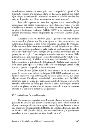 área de conhecimento, em nosso país, num certo período, a partir só da
leitura dos resumos? Um resumo poderia ser lido como parte de um todo?
Que relação poderia ser feita entre cada resumo e o trabalho que lhe deu
origem? É possível um olhar metonímico para cada resumo?
Buscando respostas para essas interrogações, entre outras saídas já
encontradas por outros pesquisadores, enveredamos por uma: levar em
consideração a natureza do material que temos em mãos a partir da noção
de gênero do discurso, conforme Bakhtin (1997) e da noção do suporte
material em que cada resumo se apresenta, de acordo com Chartier (1990,
1996).
Ancorando-nos em Bakhtin (1997), podemos ler cada resumo
como um dos gêneros do discurso ligado à esfera acadêmica, com
determinada finalidade e com certas condições específicas de produção.
Cada resumo é lido como um enunciado estável delimitado pela alternância dos sujeitos produtores, pela noção de acabamento de todo e
qualquer enunciado e pela relação dos parceiros envolvidos em sua
produção e recepção. Enquanto gênero do discurso, cada resumo é lido
pelos elementos que o constituem (conteúdo temático, estilo verbal e estrutura composicional), fundidos no todo que é o enunciado. Por outro
lado, assumindo o princípio de dialogismo de Bakhtin, cada resumo é
lido como participante de uma cadeia de comunicação verbal, onde
suscita respostas e responde a outros resumos.
Com Chartier (1990, 1996) há uma maneira de ler os resumos a
partir do suporte material que os abrigam (CD-ROM, catálogo impresso,
resumo na própria tese), interrogando-os não só como textos, mas como
objeto cultural. Um objeto cultural criado para satisfazer uma finalidade
específica, para ser usado por certa comunidade de leitores; que propõe
maneiras diferentes de lê-lo; que obedece a certas convenções, normas
relativas ao gênero do discurso, ao suporte material em que se encontra
inscrito e às condições específicas de produção.

O “estado da arte” e suas limitações
Com essas preocupações, aqui de maneira breve e sucinta, desacompanhada das análises que possam contribuir para uma leitura melhor de
alguns outros questionamentos, apresentamos algumas das conclusões a
que chegamos, no mapeamento da História da Leitura no Brasil, no período
de 1980 a 1995 (Ferreira, 1999), mas que acreditamos que possam sem
estendidas a outras pesquisas do tipo “estado da arte”.

Educação & Sociedade, ano XXIII, no 79, Agosto/2002

267

 