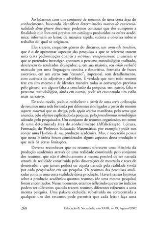 Ao lidarmos com um conjunto de resumos de uma certa área do
conhecimento, buscando identificar determinadas marcas de convencionalidade deste gênero discursivo, podemos constatar que eles cumprem a
finalidade que lhes está prevista em catálogos produzidos na esfera acadêmica: informam ao leitor, de maneira rápida, sucinta e objetiva sobre o
trabalho do qual se originam.
Eles trazem, enquanto gênero do discurso, um conteúdo temático,
que é o de apresentar aspectos das pesquisas a que se referem; trazem
uma certa padronização quanto à estrutura composicional: anunciam o
que se pretendeu investigar, apontam o percurso metodológico realizado,
descrevem os resultados alcançados; e, em sua maioria, seu estilo verbal é
marcado por uma linguagem concisa e descritiva, formada de frases
assertivas, em um certo tom “enxuto”, impessoal, sem detalhamento,
com ausência de adjetivos e advérbios. É verdade que nem todo resumo
traz em sim mesmo e de idêntica maneira todas as convenções previstas
pelo gênero: em alguns falta a conclusão da pesquisa; em outros, falta o
percurso metodológico, ainda em outros, pode ser encontrado um estilo
mais narrativo.
De todo modo, pode-se estabelecer a partir de uma certa ordenação
de resumos uma rede formada por diferentes elos ligados a partir do mesmo
suporte material que os abriga, pela opção teórica manifesta, pelo tema que
anuncia, pelo objetivo explicitado da pesquisa, pelo procedimento metodológico
adotado pelo pesquisador. Um conjunto de resumos organizados em torno
de uma determinada área do conhecimento (Alfabetização, Leitura,
Formação do Professor, Educação Matemática, por exemplo) pode nos
contar uma História de sua produção acadêmica. Mas, é necessário pensar
que nesta História foram considerados alguns aspectos dessa produção e
que nela há certas limitações.
Deve-se reconhecer que os resumos oferecem uma História da
produção acadêmica através de uma realidade constituída pelo conjunto
dos resumos, que não é absolutamente a mesma possível de ser narrada
através da realidade constituída pelas dissertações de mestrado e teses de
doutorado, e que jamais poderá ser aquela narrada pela realidade vivida
por cada pesquisador em sua pesquisa. Os resumos das pesquisas analisadas contam uma certa realidade dessa produção. Haverá tantas histórias
sobre a produção acadêmica quantos resumos (de uma mesma pesquisa)
forem encontrados. Nesse momento, estamos refletindo que certos indícios
podem ser diferentes quando trazem resumos diferentes referentes a uma
mesma pesquisa. Uma palavra excluída, substituída ou acrescentada a
qualquer um dos resumos pode permitir que cada leitor faça uma
268

Educação & Sociedade, ano XXIII, no 79, Agosto/2002

 