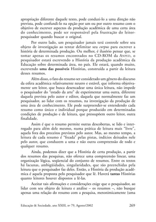 apropriação diferente daquele texto, pode conduzi-lo a uma direção não
prevista, pode confundi-lo na opção por um ou por outro resumo com o
objetivo de escrever aspectos da produção acadêmica de uma certa área
do conhecimento, pode ser responsável pela frustração do leitorpesquisador quando buscar o original.
Por outro lado, um pesquisador jamais terá controle sobre seu
objeto de investigação ao tentar delimitar seu corpus para escrever a
história de determinada produção. Ou melhor, é ilusório pensar que, se
tomar apenas os resumos encontrados no CD-ROM da A NPED , o
pesquisador estará escrevendo a História da produção acadêmica da
Educação sobre determinada área, no país. Ele estará, quando muito,
escrevendo uma das possíveis Histórias, construída a partir da leitura
desses resumos.
Além disso, o fato do resumo ser considerado um gênero do discurso
da esfera acadêmica relativamente neutro e estável, que informa objetivamente um leitor, que busca desencadear uma única leitura, não impede
o pesquisador do “estado da arte” de experimentar uma outra, diferente
daquela prevista pelo autor e editor, daquela que normalmente faz um
pesquisador, ao lidar com os resumos, na investigação da produção de
uma área de conhecimento. Ele pode surpreender-se entendendo cada
resumo como único e individual porque produzido em determinadas
condições de produção e de leitura, que pressupõem outro leitor, outra
finalidade.
Assim é que o resumo permite outras descobertas, se lido e interrogado para além dele mesmo, numa prática de leitura mais “livre”,
aquela fora dos preceitos previstos pelo autor. Mas, ao mesmo tempo, a
leitura de cada resumo é “freada” pelas pistas, indícios deixados nele
pelo autor, que conduzem a uma e não outra compreensão de todo e
qualquer resumo.
Ainda, podemos dizer que a História de certa produção, a partir
dos resumos das pesquisas, não oferece uma compreensão linear, uma
organização lógica, seqüencial do conjunto de resumos. Entre os textos
há lacunas, ambigüidades, singularidades, que são preenchidas pela
leitura que o pesquisador faz deles. Então, a História da produção acadêmica é aquela proposta pelo pesquisador que lê. Haverá tantas Histórias
quanto leitores houver dispostos a lê-las.
Aceitar tais afirmações e considerações exige que o pesquisador, ao
lidar com seu objeto de leitura e análise – os resumos –, não busque
apenas uma relação do resumo com a pesquisa, metonimicamente (uma
Educação & Sociedade, ano XXIII, no 79, Agosto/2002

269

 