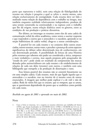 parte que representa o todo), nem uma relação de fidedignidade do
resumo em relação à pesquisa a qual se refere e, muito menos, uma
relação exclusivamente de contigüidade. Cada resumo deve ser lido e
analisado numa relação de dependência com o trabalho na íntegra, mas
também enquanto realidade relativamente independente, produto de
uma tensão construída na continuidade e na ruptura com o trabalho
que lhe dá origem, numa relação dialética entre os gêneros, entre as
condições de sua produção e práticas discursivas.
Por último, ao interrogar os resumos como elos de uma cadeia de
comunicação verbal da esfera acadêmica, como textos a suscitar respostas
e que respondem a outros que o antecedem e o sucedem, apoiando-se na
noção bakhtiniana de cadeia verbal, chega-se a outras considerações.
É possível ler em cada resumo e no conjunto deles outros enunciados, outros resumos, outras vozes, e perceber a presença de certos aspectos
significativos do debate sobre determinada área de conhecimento, em
um determinado período. A possibilidade de leitura de uma História
pelos resumos que sabemos não poder ser considerada a única, tampouco
a mais verdadeira e correta, mas aquela proposta pelo pesquisador do
“estado da arte”; pode ainda ser resultado da compreensão das marcas
deixadas pelos autores/editores em cada resumo e do estabelecimento de
relações de cada um deles (resumo) com outros, e também com uma
bibliografia que extrapola a da produção de dissertações e teses.
Essa leitura possível dos resumos não se constrói linearmente ou
em uma simples cadeia. Cada resumo, mais do que ligado àqueles que o
antecedem e o sucedem, traz no interior de si mesmo vozes de outros
enunciados. A imagem que melhor pode explicar é a de rede e não de
cadeia. Rede de vários fios que se cruzam, que se rompem, que se unem,
que se questionam dependendo do ponto que se estabelece como partida
em cada texto.
Recebido em agosto de 2001 e aprovado em maio de 2002.

Nota
1.

270

Caso o leitor se interesse, ver a respeito os resumos referentes aos trabalhos de Santos
(1993), que foram localizados no CD-ROM ANPED (1996) e CD-ROM da UFSCAR; os
de Pereira (1990), localizados na própria tese de doutorado e no Catálogo impresso da
PUC-RJ; e os de Perez (1990), identificados no CD-ROM A NPED e no CD-ROM
UNIBIBLI. A escolha por esses resumos foi orientada pelo fato deles apresentarem mais de
um texto referente a uma mesma pesquisa, porém encontrados em fontes diferentes, suportes de textos diferentes.

Educação & Sociedade, ano XXIII, no 79, Agosto/2002

 