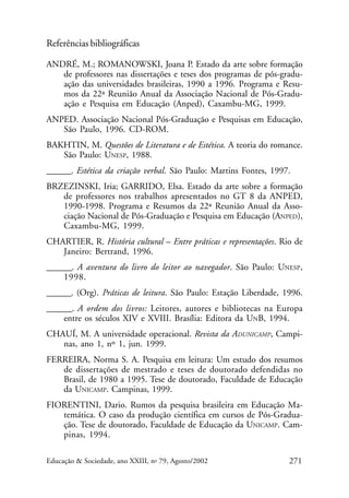 Referências bibliográficas
ANDRÉ, M.; ROMANOWSKI, Joana P. Estado da arte sobre formação
de professores nas dissertações e teses dos programas de pós-graduação das universidades brasileiras, 1990 a 1996. Programa e Resumos da 22ª Reunião Anual da Associação Nacional de Pós-Graduação e Pesquisa em Educação (Anped), Caxambu-MG, 1999.
ANPED. Associação Nacional Pós-Graduação e Pesquisas em Educação,
São Paulo, 1996. CD-ROM.
BAKHTIN, M. Questões de Literatura e de Estética. A teoria do romance.
São Paulo: UNESP, 1988.
______. Estética da criação verbal. São Paulo: Martins Fontes, 1997.
BRZEZINSKI, Iria; GARRIDO, Elsa. Estado da arte sobre a formação
de professores nos trabalhos apresentados no GT 8 da ANPED,
1990-1998. Programa e Resumos da 22ª Reunião Anual da Associação Nacional de Pós-Graduação e Pesquisa em Educação (ANPED),
Caxambu-MG, 1999.
CHARTIER, R. História cultural – Entre práticas e representações. Rio de
Janeiro: Bertrand, 1996.
______. A aventura do livro do leitor ao navegador. São Paulo: UNESP,
1998.
______. (Org). Práticas de leitura. São Paulo: Estação Liberdade, 1996.
______. A ordem dos livros: Leitores, autores e bibliotecas na Europa
entre os séculos XIV e XVIII. Brasília: Editora da UNB, 1994.
CHAUÍ, M. A universidade operacional. Revista da ADUNICAMP, Campinas, ano 1, nº 1, jun. 1999.
FERREIRA, Norma S. A. Pesquisa em leitura: Um estudo dos resumos
de dissertações de mestrado e teses de doutorado defendidas no
Brasil, de 1980 a 1995. Tese de doutorado, Faculdade de Educação
da UNICAMP. Campinas, 1999.
FIORENTINI, Dario. Rumos da pesquisa brasileira em Educação Matemática. O caso da produção científica em cursos de Pós-Graduação. Tese de doutorado, Faculdade de Educação da UNICAMP. Campinas, 1994.
Educação & Sociedade, ano XXIII, no 79, Agosto/2002

271

 