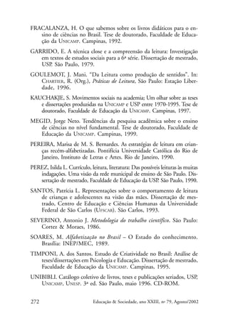 FRACALANZA, H. O que sabemos sobre os livros didáticos para o ensino de ciências no Brasil. Tese de doutorado, Faculdade de Educação da UNICAMP. Campinas, 1992.
GARRIDO, E. A técnica close e a compreensão da leitura: Investigação
em textos de estudos sociais para a 6ª série. Dissertação de mestrado,
USP. São Paulo, 1979.
GOULEMOT, J. Mani. “Da Leitura como produção de sentidos”. In:
CHARTIER, R. (Org.), Práticas de Leitura, São Paulo: Estação Liberdade, 1996.
KAUCHAKJE, S. Movimentos sociais na academia; Um olhar sobre as teses
e dissertações produzidas na UNICAMP e USP entre 1970-1995. Tese de
doutorado, Faculdade de Educação da UNICAMP. Campinas, 1997.
MEGID, Jorge Neto. Tendências da pesquisa acadêmica sobre o ensino
de ciências no nível fundamental. Tese de doutorado, Faculdade de
Educação da UNICAMP. Campinas, 1999.
PEREIRA, Marisa de M. S. Bernardes. As estratégias de leitura em crianças recém-alfabetizadas. Pontifícia Universidade Católica do Rio de
Janeiro, Instituto de Letras e Artes. Rio de Janeiro, 1990.
PEREZ, Isilda L. Currículo, leitura, literatura: Das possíveis leituras às muitas
indagações. Uma visão da rede municipal de ensino de São Paulo. Dissertação de mestrado, Faculdade de Educação da USP São Paulo, 1990.
.
SANTOS, Patrícia L. Representações sobre o comportamento de leitura
de crianças e adolescentes na visão das mães. Dissertação de mestrado, Centro de Educação e Ciências Humanas da Universidade
Federal de São Carlos (UFSCAR). São Carlos, 1993.
SEVERINO, Antonio J. Metodologia do trabalho científico. São Paulo:
Cortez & Moraes, 1986.
SOARES, M. Alfabetização no Brasil – O Estado do conhecimento.
Brasília: INEP/MEC, 1989.
TIMPONI, A. dos Santos. Estudo de Criatividade no Brasil: Análise de
teses/dissertações em Psicologia e Educação. Dissertação de mestrado,
Faculdade de Educação da UNICAMP. Campinas, 1995.
UNIBIBLI. Catálogo coletivo de livros, teses e publicações seriados, USP,
UNICAMP, UNESP. 3ª ed. São Paulo, maio 1996. CD-ROM.
272

Educação & Sociedade, ano XXIII, no 79, Agosto/2002

 