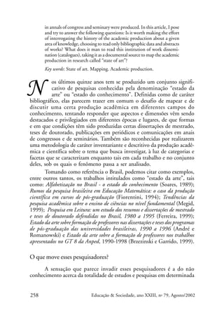 in annals of congress and seminary were produced. In this article, I pose
and try to answer the following questions: Is it worth making the effort
of interrogating the history of the academic production about a given
area of knowledge, choosing to read only bibliographic data and abstracts
of works? What does it man to read this institution of work dissemination (catalogues), taking it as a documental source to map the academic
production in research called “state of art”?
Key words: State of art. Mapping. Academic production.

N

os últimos quinze anos tem se produzido um conjunto significativo de pesquisas conhecidas pela denominação “estado da
arte” ou “estado do conhecimento”. Definidas como de caráter
bibliográfico, elas parecem trazer em comum o desafio de mapear e de
discutir uma certa produção acadêmica em diferentes campos do
conhecimento, tentando responder que aspectos e dimensões vêm sendo
destacados e privilegiados em diferentes épocas e lugares, de que formas
e em que condições têm sido produzidas certas dissertações de mestrado,
teses de doutorado, publicações em periódicos e comunicações em anais
de congressos e de seminários. Também são reconhecidas por realizarem
uma metodologia de caráter inventariante e descritivo da produção acadêmica e científica sobre o tema que busca investigar, à luz de categorias e
facetas que se caracterizam enquanto tais em cada trabalho e no conjunto
deles, sob os quais o fenômeno passa a ser analisado.
Tomando como referência o Brasil, podemos citar como exemplos,
entre outros tantos, os trabalhos intitulados como “estado da arte”, tais
como: Alfabetização no Brasil - o estado do conhecimento (Soares, 1989);
Rumos da pesquisa brasileira em Educação Matemática: o caso da produção
científica em cursos de pós-graduação (Fiorentini, 1994); Tendências da
pesquisa acadêmica sobre o ensino de ciências no nível fundamental (Megid,
1999); Pesquisa em Leitura: um estudo dos resumos e dissertações de mestrado
e teses de doutorado defendidas no Brasil, 1980 a 1995 (Ferreira, 1999);
Estado da arte sobre formação de professores nas dissertações e teses dos programas
de pós-graduação das universidades brasileiras, 1990 a 1996 (André e
Romanowski) e Estado da arte sobre a formação de professores nos trabalhos
apresentados no GT 8 da Anped, 1990-1998 (Brzezinski e Garrido, 1999).

O que move esses pesquisadores?
A sensação que parece invadir esses pesquisadores é a do não
conhecimento acerca da totalidade de estudos e pesquisas em determinada
258

Educação & Sociedade, ano XXIII, no 79, Agosto/2002

 